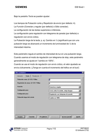 EIB Nivel I



Bajo la pestaña Tecla se pueden ajustar:


Los tiempos de Pulsación corta y Repetición de envío (por defecto: 4).
La Función (Conectar y regular (por defecto) o Sólo conectar).
La configuración de las teclas superiores e inferiores.
La configuración para regulación con telegrama de parada (por defecto) o
regulación con envío cíclico.
La Pulsación larga de la tecla: p. ej. Cambio en ¼ (significará que con una
pulsación larga se alcanzará un incremento de luminosidad de ¼ de la
intensidad máxima.


Este parámetro regula el cambio de intensidad de luz en una pulsación larga.
Cuando usamos el modo de regulación con telegrama de stop, este parámetro
generalmente se ajusta en “cambio en 100%”.
Cuando se usa el modo de regulación con envío cíclico, el valor ajustado se
envía cíclicamente. (¡Tenga en cuenta el incremento del tráfico en el bus!)




SITRAIN Training for                  Página 112                                INSTABUS
Automation and Drives                                                    El Software ETS2
 