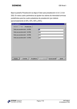 EIB Nivel I



Bajo la pestaña Preselección se elige el Valor para preselección A, B, C, D (0-
255): En estos cuatro parámetros se ajustan los valores de intensidad luminosa
predefinidos para los cuatro pulsadores de preselección (por defecto
aproximadamente el 20%, 40%, 60% y 80%).




SITRAIN Training for                 Página 113                               INSTABUS
Automation and Drives                                                  El Software ETS2
 