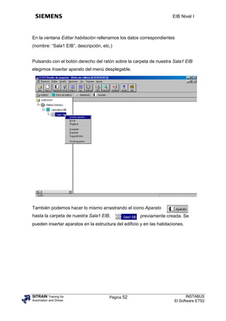 EIB Nivel I



En la ventana Editar habitación rellenamos los datos correspondientes
(nombre: “Sala1 EIB”, descripción, etc.)


Pulsando con el botón derecho del ratón sobre la carpeta de nuestra Sala1 EIB
elegimos Insertar aparato del menú desplegable.




También podemos hacer lo mismo arrastrando el icono Aparato
hasta la carpeta de nuestra Sala1 EIB,                previamente creada. Se
pueden insertar aparatos en la estructura del edificio y en las habitaciones.




SITRAIN Training for                   Página 52                               INSTABUS
Automation and Drives                                                   El Software ETS2
 