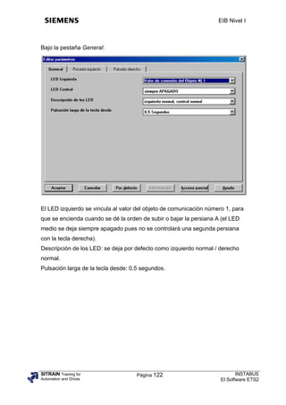 EIB Nivel I



Bajo la pestaña General:




El LED izquierdo se vincula al valor del objeto de comunicación número 1, para
que se encienda cuando se dé la orden de subir o bajar la persiana A (el LED
medio se deja siempre apagado pues no se controlará una segunda persiana
con la tecla derecha).
Descripción de los LED: se deja por defecto como izquierdo normal / derecho
normal.
Pulsación larga de la tecla desde: 0,5 segundos.




SITRAIN Training for                 Página 122                             INSTABUS
Automation and Drives                                                El Software ETS2
 
