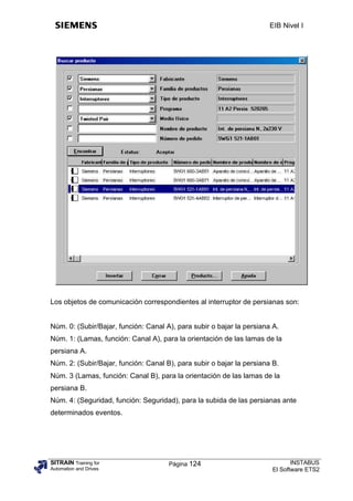 EIB Nivel I




Los objetos de comunicación correspondientes al interruptor de persianas son:


Núm. 0: (Subir/Bajar, función: Canal A), para subir o bajar la persiana A.
Núm. 1: (Lamas, función: Canal A), para la orientación de las lamas de la
persiana A.
Núm. 2: (Subir/Bajar, función: Canal B), para subir o bajar la persiana B.
Núm. 3 (Lamas, función: Canal B), para la orientación de las lamas de la
persiana B.
Núm. 4: (Seguridad, función: Seguridad), para la subida de las persianas ante
determinados eventos.




SITRAIN Training for                  Página 124                              INSTABUS
Automation and Drives                                                  El Software ETS2
 