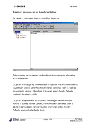 EIB Nivel I

Creación y asignación de las direcciones lógicas:


Se crearán 2 direcciones de grupo en la Vista de grupos:




Estos grupos y sus conexiones con los objetos de comunicación adecuados
son los siguientes:


Grupo 0/1 (Subir/Bajar A): se conecta con el objeto de comunicación número 0:
(Subir/Bajar, función: Canal A) del interruptor de persianas, y con el objeto de
comunicación número 1 (Subir/bajar (interrumpir abajo), función: Pulsador
izquierdo) del pulsador doble.


Grupo 0/2 (Regular lamas A): se conecta con el objeto de comunicación
número 1: (Lamas, función: Canal A) del interruptor de persianas, y con el
objeto de comunicación número 0 (Lamas (interrumpir arriba), función:
Pulsador izquierdo) del pulsador doble.



SITRAIN Training for                  Página 128                               INSTABUS
Automation and Drives                                                   El Software ETS2
 