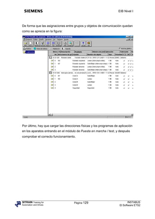 EIB Nivel I



De forma que las asignaciones entre grupos y objetos de comunicación quedan
como se aprecia en la figura:




Por último, hay que cargar las direcciones físicas y los programas de aplicación
en los aparatos entrando en el módulo de Puesta en marcha / test, y después
comprobar el correcto funcionamiento.




SITRAIN Training for                 Página 129                              INSTABUS
Automation and Drives                                                 El Software ETS2
 
