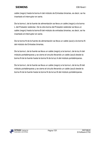 EIB Nivel I


cable (negro) hasta la borna A del módulo de Entradas binarias, es decir, se ha
insertado el interruptor en serie.


De la borna L de la fuente de alimentación se lleva un cable (negro) a la borna
L del Pulsador estándar. De la otra borna del Pulsador estándar se lleva un
cable (negro) hasta la borna B del módulo de entradas binarias, es decir, se ha
insertado el interruptor en serie.


De la borna N de la fuente de alimentación se lleva un cable (azul) a la borna N
del módulo de Entradas binarias.


De la borna L de la fuente se lleva un cable (negro) a la borna L de la luz A del
módulo portalámparas y se cierra el circuito llevando un cable (azul) desde la
borna N de la fuente hasta la borna N de la luz A del módulo portalámparas.


De la borna L de la fuente se lleva un cable (negro) a la borna L de la luz B del
módulo portalámparas y se cierra el circuito llevando un cable (azul) desde la
borna N de la fuente hasta la borna N de la luz B del módulo portalámparas.




SITRAIN Training for                  Página 131                               INSTABUS
Automation and Drives                                                   El Software ETS2
 