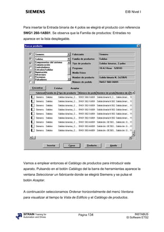 EIB Nivel I



Para insertar la Entrada binaria de 4 polos se elegirá el producto con referencia
5WG1 260-1AB01. Se observa que la Familia de productos: Entradas no
aparece en la lista desplegable.




Vamos a emplear entonces el Catálogo de productos para introducir este
aparato. Pulsando en el botón Catálogo del la barra de herramientas aparece la
ventana Seleccionar un fabricante donde se elegirá Siemens y se pulsa el
botón Aceptar.


A continuación seleccionamos Ordenar horizontalmente del menú Ventana
para visualizar al tiempo la Vista de Edificio y el Catálogo de productos.




SITRAIN Training for                  Página 134                               INSTABUS
Automation and Drives                                                   El Software ETS2
 
