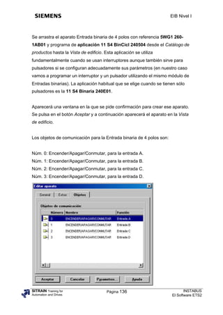 EIB Nivel I



Se arrastra el aparato Entrada binaria de 4 polos con referencia 5WG1 260-
1AB01 y programa de aplicación 11 S4 BinCicl 240504 desde el Catálogo de
productos hasta la Vista de edificio. Esta aplicación se utiliza
fundamentalmente cuando se usan interruptores aunque también sirve para
pulsadores si se configuran adecuadamente sus parámetros (en nuestro caso
vamos a programar un interruptor y un pulsador utilizando el mismo módulo de
Entradas binarias). La aplicación habitual que se elige cuando se tienen sólo
pulsadores es la 11 S4 Binaria 240E01.


Aparecerá una ventana en la que se pide confirmación para crear ese aparato.
Se pulsa en el botón Aceptar y a continuación aparecerá el aparato en la Vista
de edificio.


Los objetos de comunicación para la Entrada binaria de 4 polos son:


Núm. 0: Encender/Apagar/Conmutar, para la entrada A.
Núm. 1: Encender/Apagar/Conmutar, para la entrada B.
Núm. 2: Encender/Apagar/Conmutar, para la entrada C.
Núm. 3: Encender/Apagar/Conmutar, para la entrada D.




SITRAIN Training for                   Página 136                            INSTABUS
Automation and Drives                                                 El Software ETS2
 