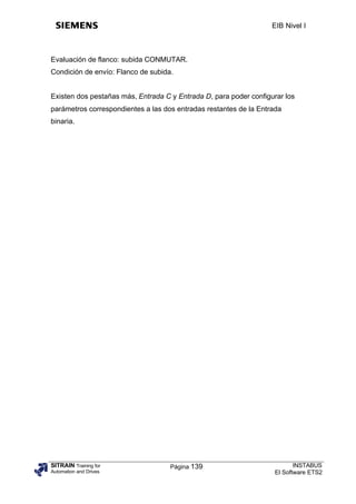 EIB Nivel I



Evaluación de flanco: subida CONMUTAR.
Condición de envío: Flanco de subida.


Existen dos pestañas más, Entrada C y Entrada D, para poder configurar los
parámetros correspondientes a las dos entradas restantes de la Entrada
binaria.




SITRAIN Training for                Página 139                            INSTABUS
Automation and Drives                                              El Software ETS2
 