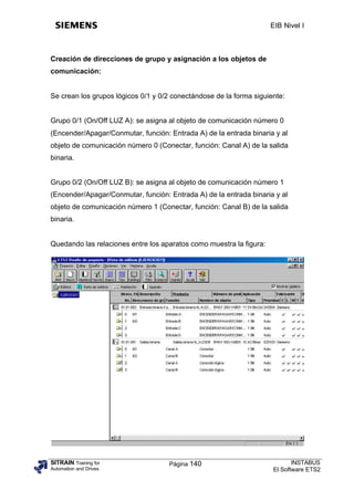 EIB Nivel I



Creación de direcciones de grupo y asignación a los objetos de
comunicación:


Se crean los grupos lógicos 0/1 y 0/2 conectándose de la forma siguiente:


Grupo 0/1 (On/Off LUZ A): se asigna al objeto de comunicación número 0
(Encender/Apagar/Conmutar, función: Entrada A) de la entrada binaria y al
objeto de comunicación número 0 (Conectar, función: Canal A) de la salida
binaria.


Grupo 0/2 (On/Off LUZ B): se asigna al objeto de comunicación número 1
(Encender/Apagar/Conmutar, función: Entrada A) de la entrada binaria y al
objeto de comunicación número 1 (Conectar, función: Canal B) de la salida
binaria.


Quedando las relaciones entre los aparatos como muestra la figura:




SITRAIN Training for                 Página 140                             INSTABUS
Automation and Drives                                                El Software ETS2
 