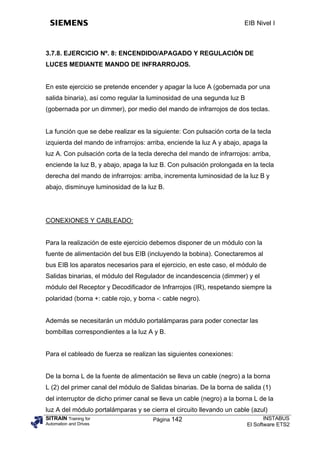 EIB Nivel I



3.7.8. EJERCICIO Nº. 8: ENCENDIDO/APAGADO Y REGULACIÓN DE
LUCES MEDIANTE MANDO DE INFRARROJOS.


En este ejercicio se pretende encender y apagar la luce A (gobernada por una
salida binaria), así como regular la luminosidad de una segunda luz B
(gobernada por un dimmer), por medio del mando de infrarrojos de dos teclas.


La función que se debe realizar es la siguiente: Con pulsación corta de la tecla
izquierda del mando de infrarrojos: arriba, enciende la luz A y abajo, apaga la
luz A. Con pulsación corta de la tecla derecha del mando de infrarrojos: arriba,
enciende la luz B, y abajo, apaga la luz B. Con pulsación prolongada en la tecla
derecha del mando de infrarrojos: arriba, incrementa luminosidad de la luz B y
abajo, disminuye luminosidad de la luz B.




CONEXIONES Y CABLEADO:


Para la realización de este ejercicio debemos disponer de un módulo con la
fuente de alimentación del bus EIB (incluyendo la bobina). Conectaremos al
bus EIB los aparatos necesarios para el ejercicio, en este caso, el módulo de
Salidas binarias, el módulo del Regulador de incandescencia (dimmer) y el
módulo del Receptor y Decodificador de Infrarrojos (IR), respetando siempre la
polaridad (borna +: cable rojo, y borna -: cable negro).


Además se necesitarán un módulo portalámparas para poder conectar las
bombillas correspondientes a la luz A y B.


Para el cableado de fuerza se realizan las siguientes conexiones:


De la borna L de la fuente de alimentación se lleva un cable (negro) a la borna
L (2) del primer canal del módulo de Salidas binarias. De la borna de salida (1)
del interruptor de dicho primer canal se lleva un cable (negro) a la borna L de la
luz A del módulo portalámparas y se cierra el circuito llevando un cable (azul)
SITRAIN Training for                Página 142                               INSTABUS
Automation and Drives                                                   El Software ETS2
 