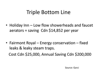 Triple Bottom Line
• Holiday Inn – Low flow showerheads and faucet
aerators = saving Cdn $14,852 per year
• Fairmont Royal – Energy conservation – fixed
leaks & leaky steam traps.
Cost Cdn $25,000, Annual Saving Cdn $200,000
Source: Garci
 