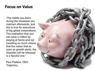 Focus on Value
“The habits you learn
during the recession you
maintain afterwards, and
this is true for executives
of big global corporations.
The realisation that you
can save x million by
staying at home and not
travelling so much means
that the notion that as
soon as growth starts, the
shackles will be released
is a fanciful one.”
Paul Flatters, CEO
Trajectory
 