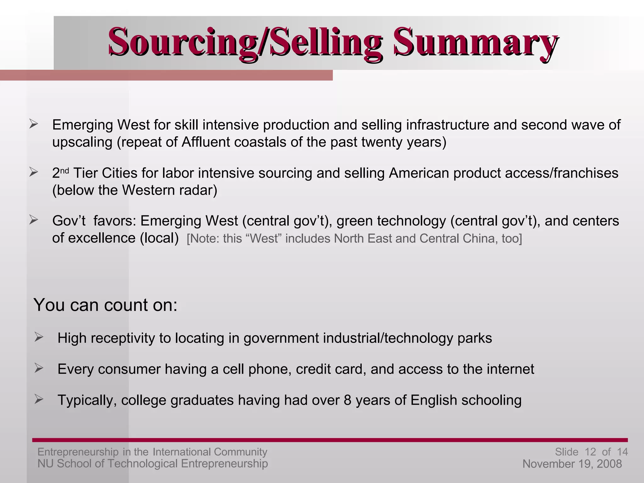 Sourcing/Selling Summary Emerging West for skill intensive production and selling infrastructure and second wave of upscaling (repeat of Affluent coastals of the past twenty years) 2 nd  Tier Cities for labor intensive sourcing and selling American product access/franchises (below the Western radar) Gov’t  favors: Emerging West (central gov’t), green technology (central gov’t), and centers of excellence (local)  [Note: this “West” includes North East and Central China, too] You can count on: High receptivity to locating in government industrial/technology parks Every consumer having a cell phone, credit card, and access to the internet Typically, college graduates having had over 8 years of English schooling  