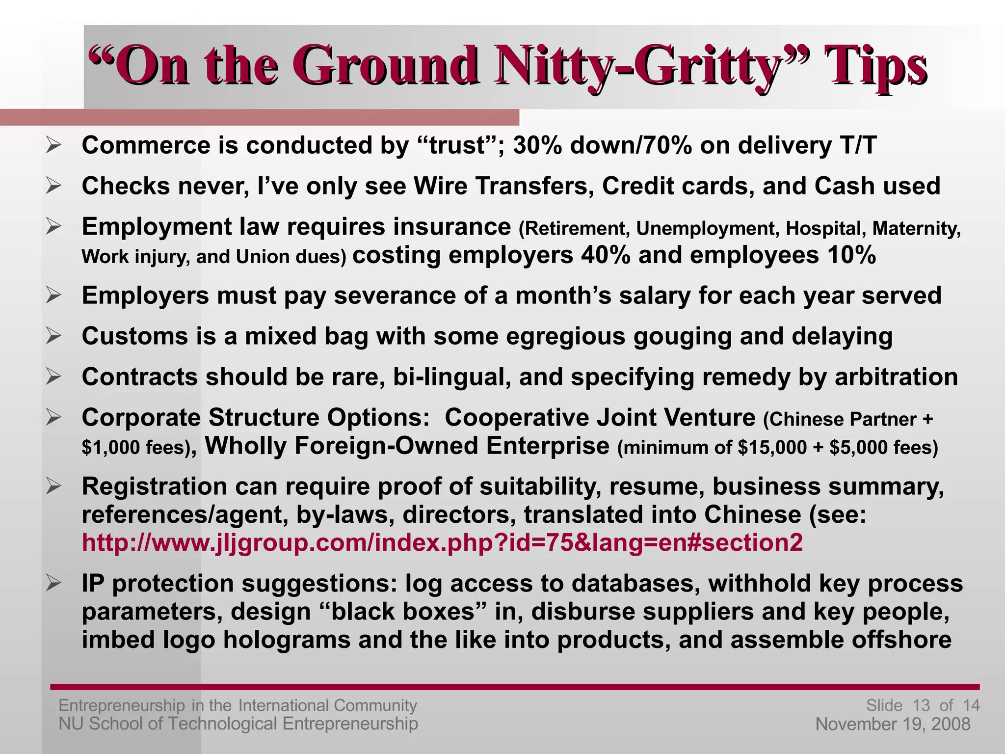 “ On the Ground Nitty-Gritty” Tips Commerce is conducted by “trust”; 30% down/70% on delivery T/T Checks never, I’ve only see Wire Transfers, Credit cards, and Cash used Employment law requires insurance  (Retirement, Unemployment, Hospital, Maternity, Work injury, and Union dues)  costing employers 40% and employees 10% Employers must pay severance of a month’s salary for each year served Customs is a mixed bag with some egregious gouging and delaying Contracts should be rare, bi-lingual, and specifying remedy by arbitration Corporate Structure Options:  Cooperative Joint Venture  (Chinese Partner + $1,000 fees) , Wholly Foreign-Owned Enterprise  (minimum of $15,000 + $5,000 fees) Registration can require proof of suitability, resume, business summary, references/agent, by-laws, directors, translated into Chinese (see:  http://www.jljgroup.com/index.php?id=75&lang=en#section2   IP protection suggestions: log access to databases, withhold key process parameters, design “black boxes” in, disburse suppliers and key people, imbed logo holograms and the like into products, and assemble offshore 