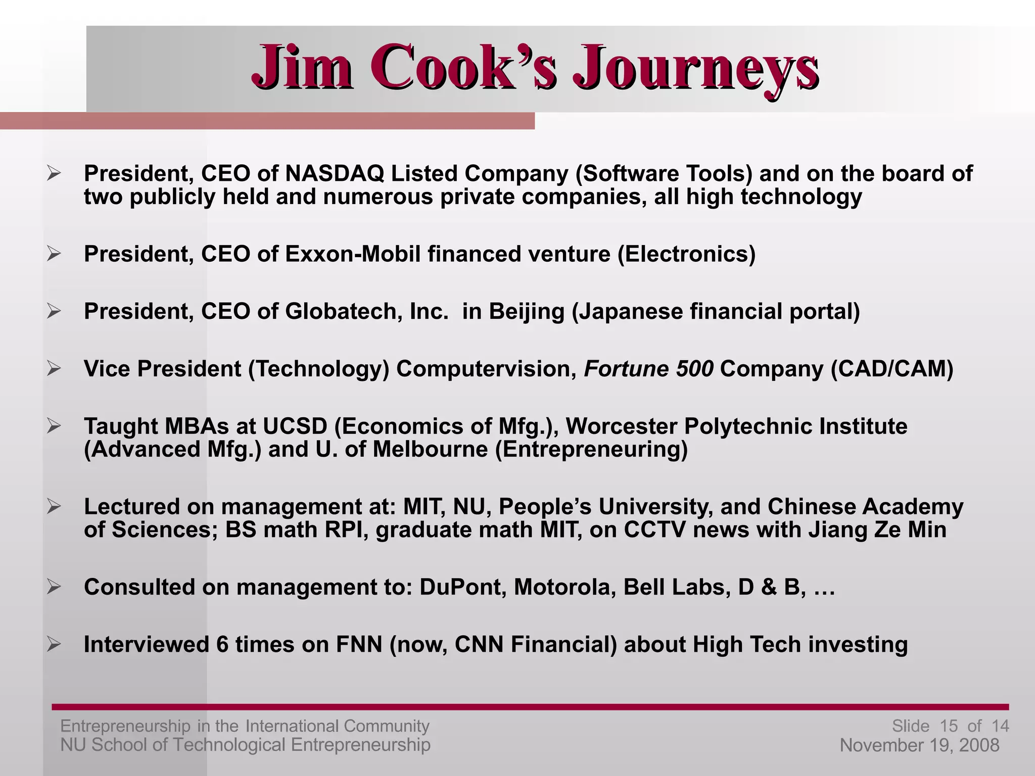Jim Cook’s Journeys President, CEO of NASDAQ Listed Company (Software Tools) and on the board of two publicly held and numerous private companies, all high technology President, CEO of Exxon-Mobil financed venture (Electronics) President, CEO of Globatech, Inc.  in Beijing (Japanese financial portal) Vice President (Technology) Computervision,  Fortune 500  Company (CAD/CAM) Taught MBAs at UCSD (Economics of Mfg.), Worcester Polytechnic Institute (Advanced Mfg.) and U. of Melbourne (Entrepreneuring) Lectured on management at: MIT, NU, People’s University, and Chinese Academy of Sciences; BS math RPI, graduate math MIT, on CCTV news with Jiang Ze Min Consulted on management to: DuPont, Motorola, Bell Labs, D & B, … Interviewed 6 times on FNN (now, CNN Financial) about High Tech investing 