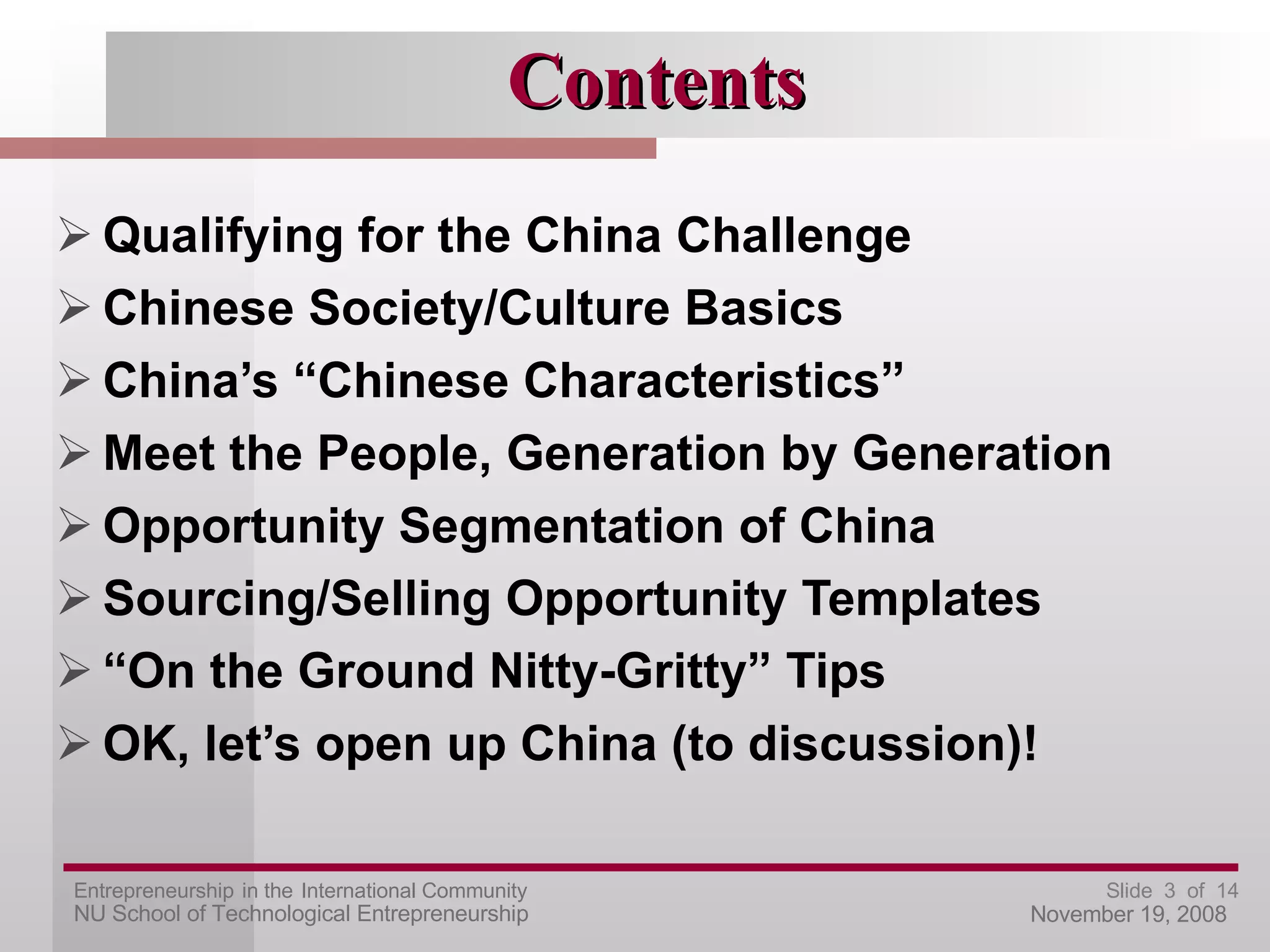 Contents Qualifying for the China Challenge Chinese Society/Culture Basics China’s “Chinese Characteristics” Meet the People, Generation by Generation Opportunity Segmentation of China Sourcing/Selling Opportunity Templates “ On the Ground Nitty-Gritty” Tips OK, let’s open up China (to discussion)! 