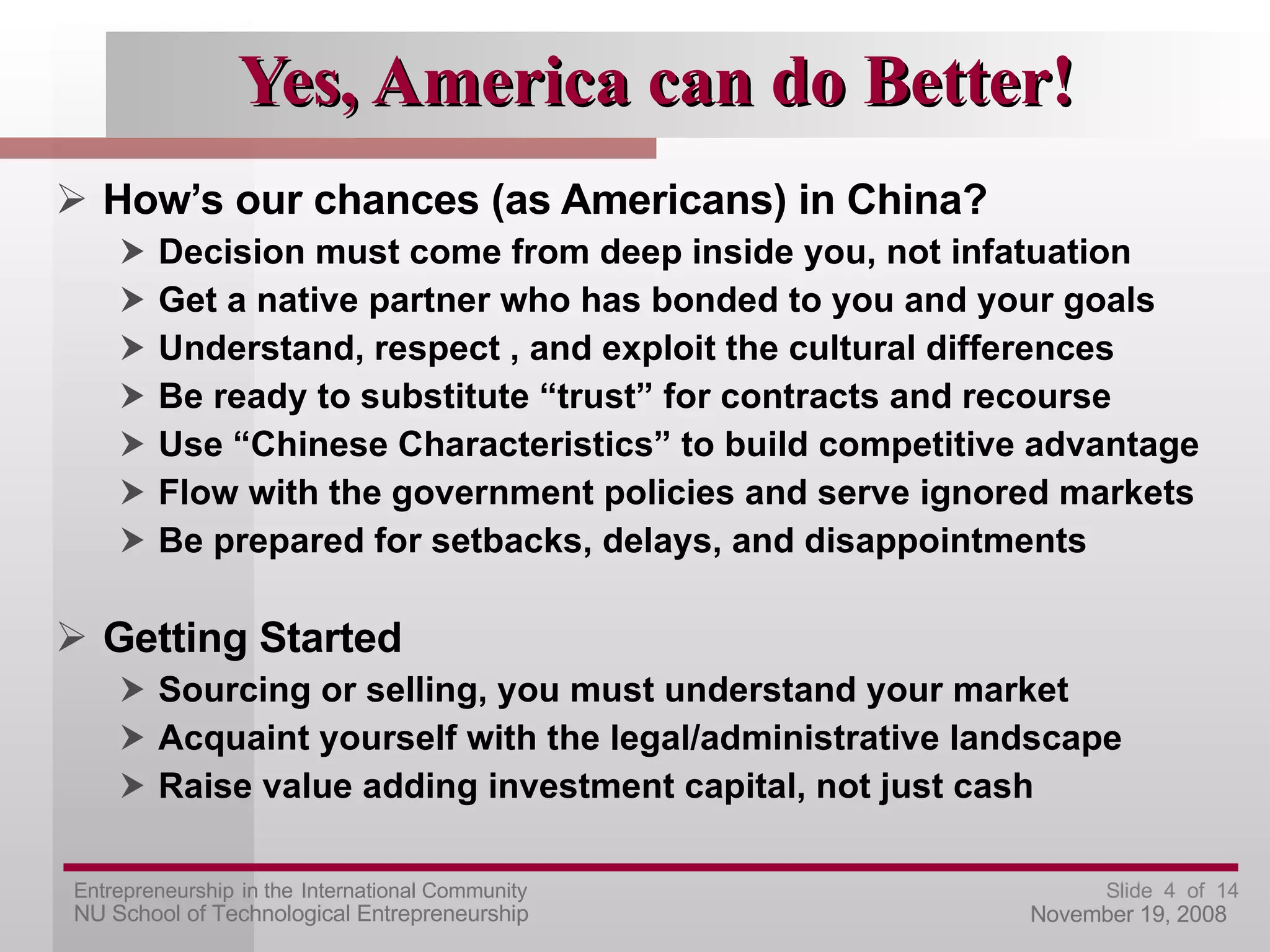 Yes, America can do Better! How’s our chances (as Americans) in China? Decision must come from deep inside you, not infatuation Get a native partner who has bonded to you and your goals Understand, respect , and exploit the cultural differences Be ready to substitute “trust” for contracts and recourse Use “Chinese Characteristics” to build competitive advantage Flow with the government policies and serve ignored markets Be prepared for setbacks, delays, and disappointments Getting Started Sourcing or selling, you must understand your market Acquaint yourself with the legal/administrative landscape Raise value adding investment capital, not just cash 