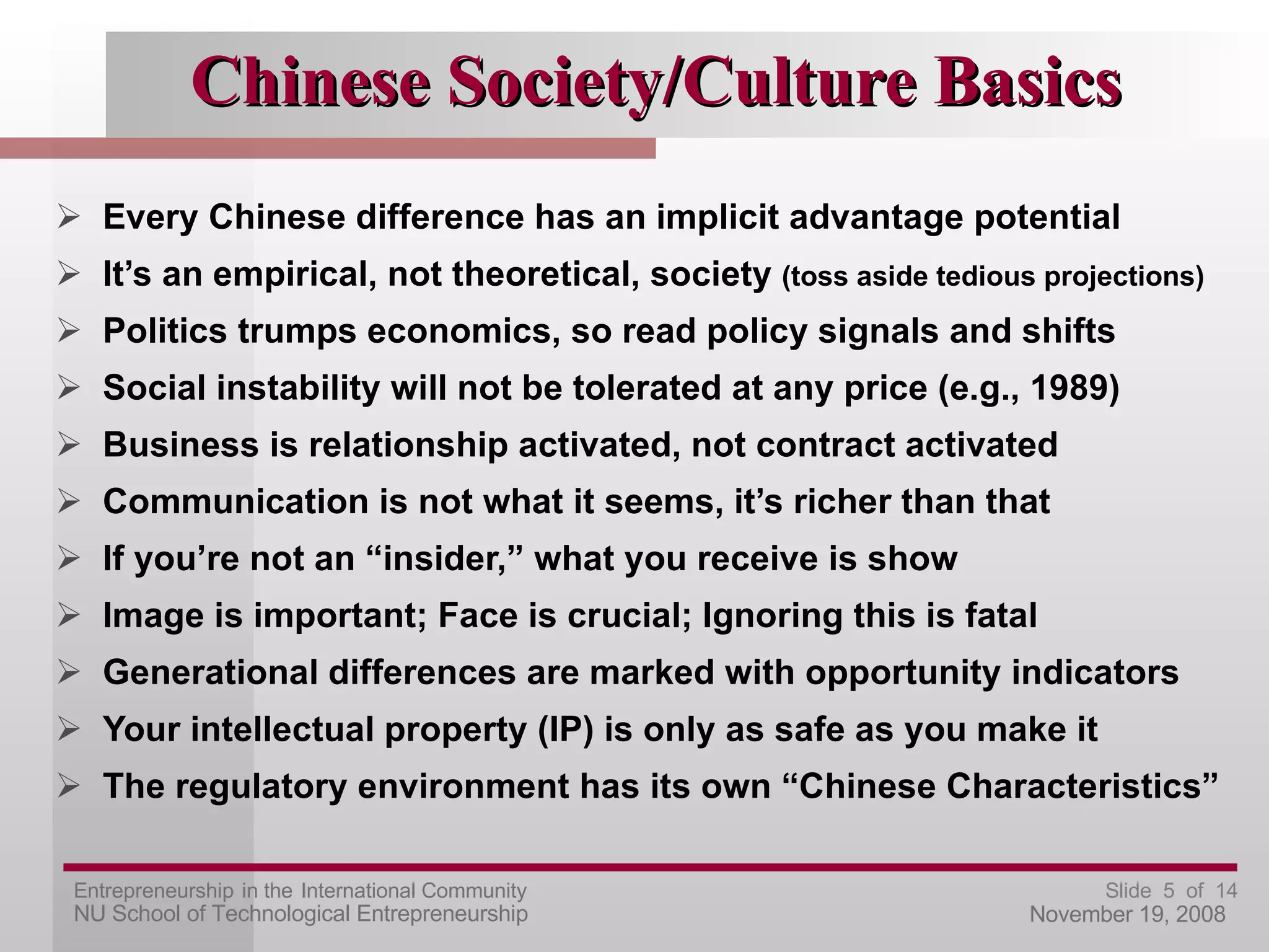 Chinese Society/Culture Basics Every Chinese difference has an implicit advantage potential It’s an empirical, not theoretical, society  (toss aside tedious projections) Politics trumps economics, so read policy signals and shifts Social instability will not be tolerated at any price (e.g., 1989) Business is relationship activated, not contract activated Communication is not what it seems, it’s richer than that  If you’re not an “insider,” what you receive is show Image is important; Face is crucial; Ignoring this is fatal Generational differences are marked with opportunity indicators Your intellectual property (IP) is only as safe as you make it The regulatory environment has its own “Chinese Characteristics” 