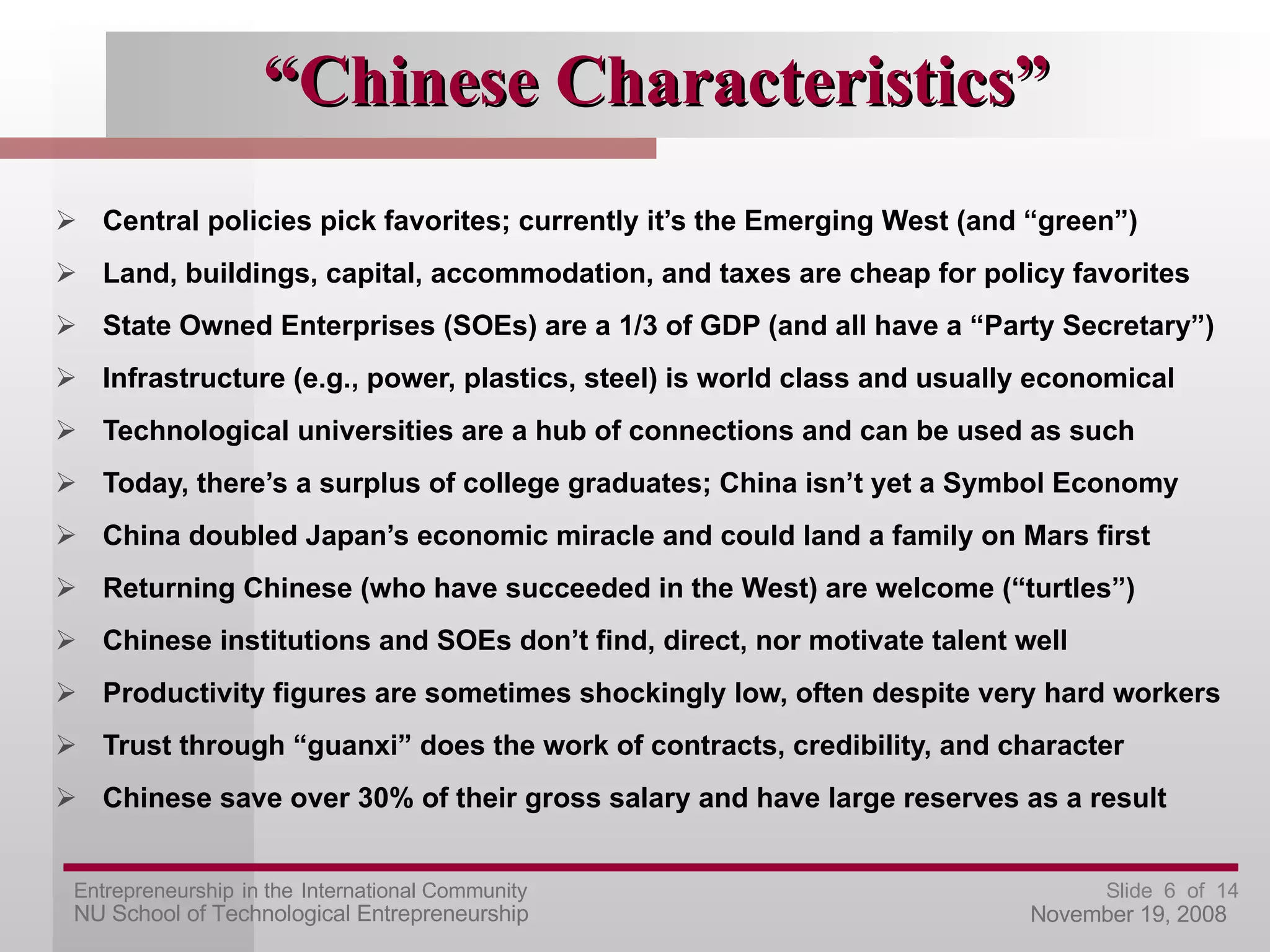 “ Chinese Characteristics” Central policies pick favorites; currently it’s the Emerging West (and “green”) Land, buildings, capital, accommodation, and taxes are cheap for policy favorites State Owned Enterprises (SOEs) are a 1/3 of GDP (and all have a “Party Secretary”) Infrastructure (e.g., power, plastics, steel) is world class and usually economical Technological universities are a hub of connections and can be used as such Today, there’s a surplus of college graduates; China isn’t yet a Symbol Economy China doubled Japan’s economic miracle and could land a family on Mars first Returning Chinese (who have succeeded in the West) are welcome (“turtles”) Chinese institutions and SOEs don’t find, direct, nor motivate talent well Productivity figures are sometimes shockingly low, often despite very hard workers Trust through “guanxi” does the work of contracts, credibility, and character Chinese save over 30% of their gross salary and have large reserves as a result 