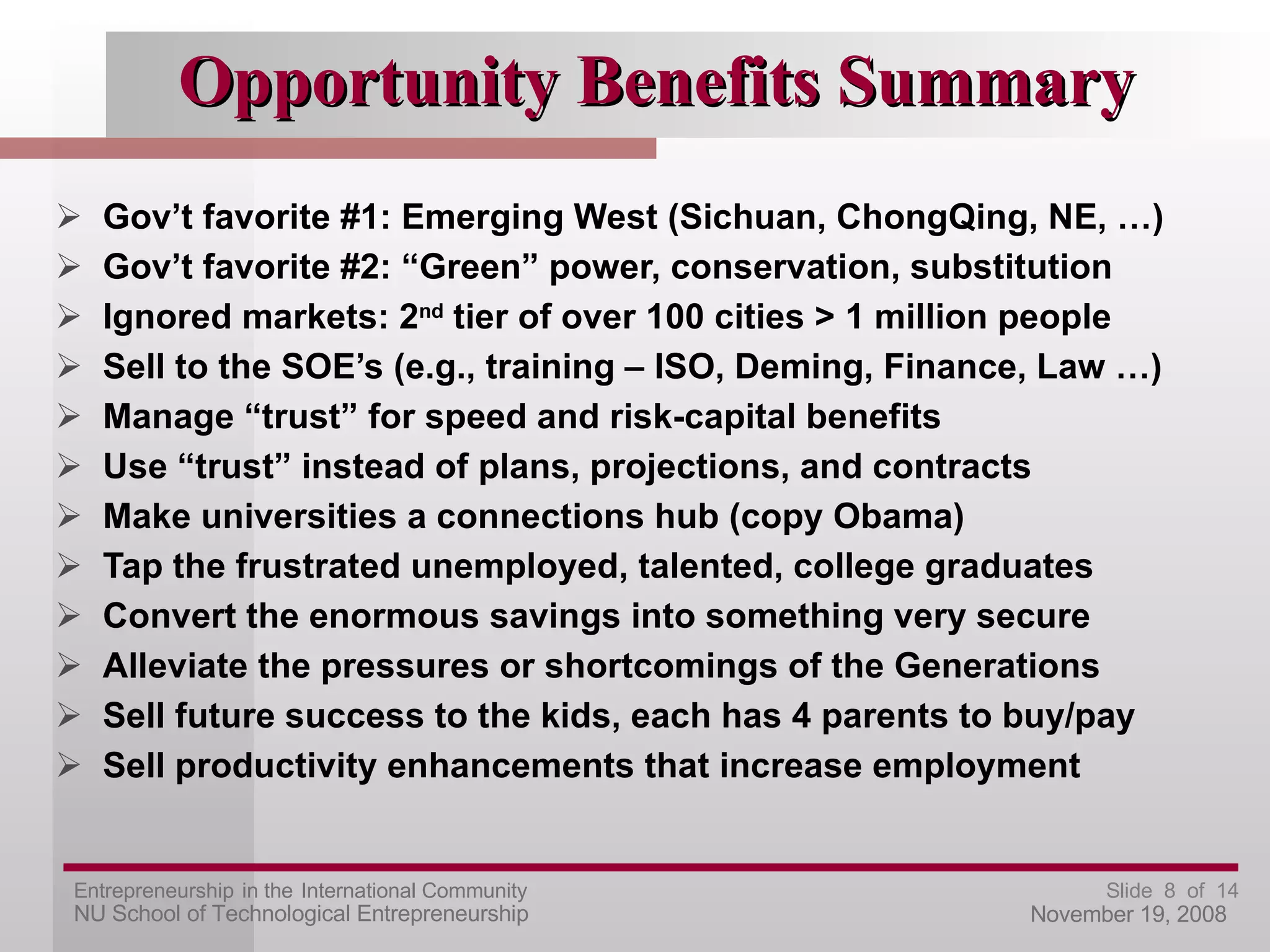 Opportunity Benefits Summary Gov’t favorite #1: Emerging West (Sichuan, ChongQing, NE, …) Gov’t favorite #2: “Green” power, conservation, substitution Ignored markets: 2 nd  tier of over 100 cities > 1 million people Sell to the SOE’s (e.g., training – ISO, Deming, Finance, Law …) Manage “trust” for speed and risk-capital benefits Use “trust” instead of plans, projections, and contracts Make universities a connections hub (copy Obama) Tap the frustrated unemployed, talented, college graduates Convert the enormous savings into something very secure Alleviate the pressures or shortcomings of the Generations Sell future success to the kids, each has 4 parents to buy/pay Sell productivity enhancements that increase employment 