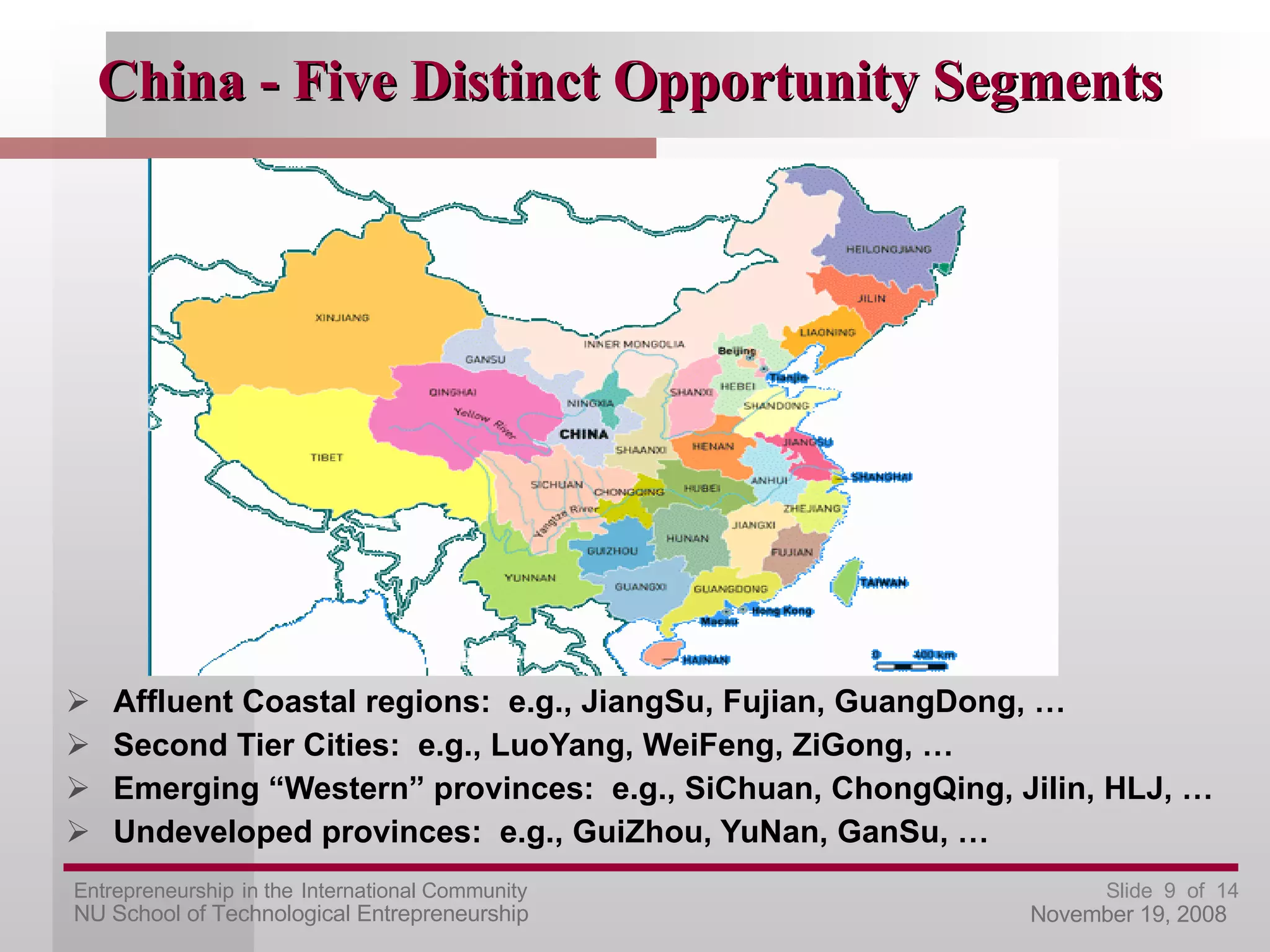 China - Five Distinct Opportunity Segments Affluent Coastal regions:  e.g., JiangSu, Fujian, GuangDong, … Second Tier Cities:  e.g., LuoYang, WeiFeng, ZiGong, … Emerging “Western” provinces:  e.g., SiChuan, ChongQing, Jilin, HLJ, … Undeveloped provinces:  e.g., GuiZhou, YuNan, GanSu, … 