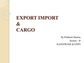 EXPORT IMPORT
&
CARGO
By Prabhash Sharma
Section – B
KAMATRADE & EXPO
 