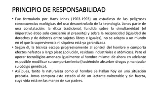 PRINCIPIO DE RESPONSABILIDAD
• Fue formulado por Hans Jonas (1903-1993) un estudioso de las peligrosas
consecuencias ecológicas del uso descontrolado de la tecnología. Jonas parte de
una constatación: la ética tradicional, fundida sobre la simultaneidad (el
imperativo ético solo concierne al presente) y sobre la reciprocidad (igualdad de
derechos y de deberes entre sujetos libres e iguales), no se adapta a un mundo
en el que la supervivencia ni siquiera está ya garantizada.
• Según él, la técnica escapa progresivamente al control del hombre y comporta
efectos nefastos a largo plazo (polución, residuos industriales o atómicos). Pero el
operar tecnológico amenaza igualmente al hombre mismo: de ahora en adelante
es posible modificar su comportamiento (haciéndole absorber drogas y manipular
su código genético).
• Así pues, tanto la naturaleza como el hombre se hallan hoy en una situación
precaria. Jonas compara este estado al de un lactante vulnerable y sin fuerza,
cuya vida está en las manos de sus padres.
 