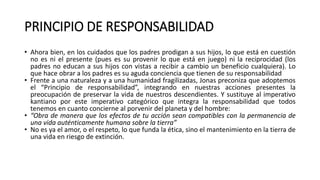 PRINCIPIO DE RESPONSABILIDAD
• Ahora bien, en los cuidados que los padres prodigan a sus hijos, lo que está en cuestión
no es ni el presente (pues es su provenir lo que está en juego) ni la reciprocidad (los
padres no educan a sus hijos con vistas a recibir a cambio un beneficio cualquiera). Lo
que hace obrar a los padres es su aguda conciencia que tienen de su responsabilidad
• Frente a una naturaleza y a una humanidad fragilizadas, Jonas preconiza que adoptemos
el “Principio de responsabilidad”, integrando en nuestras acciones presentes la
preocupación de preservar la vida de nuestros descendientes. Y sustituye al imperativo
kantiano por este imperativo categórico que integra la responsabilidad que todos
tenemos en cuanto concierne al porvenir del planeta y del hombre:
• “Obra de manera que los efectos de tu acción sean compatibles con la permanencia de
una vida auténticamente humana sobre la tierra”
• No es ya el amor, o el respeto, lo que funda la ética, sino el mantenimiento en la tierra de
una vida en riesgo de extinción.
 