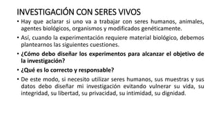 INVESTIGACIÓN CON SERES VIVOS
• Hay que aclarar si uno va a trabajar con seres humanos, animales,
agentes biológicos, organismos y modificados genéticamente.
• Así, cuando la experimentación requiere material biológico, debemos
plantearnos las siguientes cuestiones.
• ¿Cómo debo diseñar los experimentos para alcanzar el objetivo de
la investigación?
• ¿Qué es lo correcto y responsable?
• De este modo, si necesito utilizar seres humanos, sus muestras y sus
datos debo diseñar mi investigación evitando vulnerar su vida, su
integridad, su libertad, su privacidad, su intimidad, su dignidad.
 
