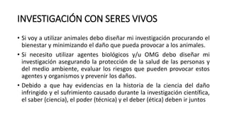 INVESTIGACIÓN CON SERES VIVOS
• Si voy a utilizar animales debo diseñar mi investigación procurando el
bienestar y minimizando el daño que pueda provocar a los animales.
• Si necesito utilizar agentes biológicos y/u OMG debo diseñar mi
investigación asegurando la protección de la salud de las personas y
del medio ambiente, evaluar los riesgos que pueden provocar estos
agentes y organismos y prevenir los daños.
• Debido a que hay evidencias en la historia de la ciencia del daño
infringido y el sufrimiento causado durante la investigación científica,
el saber (ciencia), el poder (técnica) y el deber (ética) deben ir juntos
 
