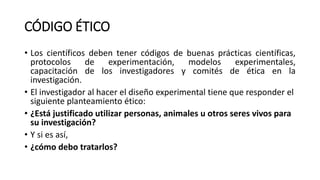 CÓDIGO ÉTICO
• Los científicos deben tener códigos de buenas prácticas científicas,
protocolos de experimentación, modelos experimentales,
capacitación de los investigadores y comités de ética en la
investigación.
• El investigador al hacer el diseño experimental tiene que responder el
siguiente planteamiento ético:
• ¿Está justificado utilizar personas, animales u otros seres vivos para
su investigación?
• Y si es así,
• ¿cómo debo tratarlos?
 
