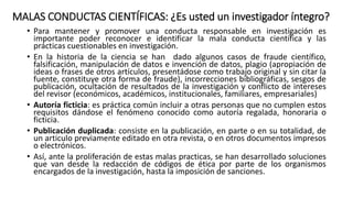MALAS CONDUCTAS CIENTÍFICAS: ¿Es usted un investigador íntegro?
• Para mantener y promover una conducta responsable en investigación es
importante poder reconocer e identificar la mala conducta científica y las
prácticas cuestionables en investigación.
• En la historia de la ciencia se han dado algunos casos de fraude científico,
falsificación, manipulación de datos e invención de datos, plagio (apropiación de
ideas o frases de otros artículos, presentádose como trabajo original y sin citar la
fuente, constituye otra forma de fraude), incorrecciones bibliográficas, sesgos de
publicación, ocultación de resultados de la investigación y conflicto de intereses
del revisor (económicos, académicos, institucionales, familiares, empresariales)
• Autoría ficticia: es práctica común incluir a otras personas que no cumplen estos
requisitos dándose el fenómeno conocido como autoría regalada, honoraria o
ficticia.
• Publicación duplicada: consiste en la publicación, en parte o en su totalidad, de
un articulo previamente editado en otra revista, o en otros documentos impresos
o electrónicos.
• Así, ante la proliferación de estas malas practicas, se han desarrollado soluciones
que van desde la redacción de códigos de ética por parte de los organismos
encargados de la investigación, hasta la imposición de sanciones.
 