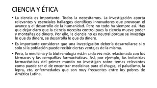 CIENCIA Y ÉTICA
• La ciencia es importante. Todos la necesitamos. La investigación aporta
relevantes y esenciales hallazgos científicos innovadores que provocan el
avance y el desarrollo de la humanidad. Pero no todo ha siempre así. Hay
que dejar claro que la ciencia necesita control pues la ciencia mueve poder
y montañas de dinero. Por ello, la ciencia no es neutral porque se investiga
lo que da dinero, se desarrolla lo que da dinero.
• Es importante considerar que una investigación debería desarrollarse si y
solo si la población puede recibir ciertas ventajas de la misma.
• Pero, la medicina y la biotecnología están cada vez más relacionada con los
fármacos y las compañías farmacéuticas. Así, por ejemplo, las industrias
farmacéuticas del primer mundo no investigan sobre temas relevantes
como puede ser el de encontrar medicinas para el chagas, el paludismo, la
lepra, etc. enfermedades que son muy frecuentes entre los pobres de
América Latina.
 