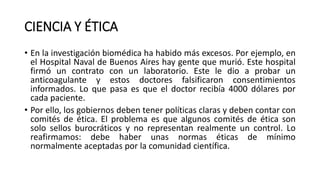 CIENCIA Y ÉTICA
• En la investigación biomédica ha habido más excesos. Por ejemplo, en
el Hospital Naval de Buenos Aires hay gente que murió. Este hospital
firmó un contrato con un laboratorio. Este le dio a probar un
anticoagulante y estos doctores falsificaron consentimientos
informados. Lo que pasa es que el doctor recibía 4000 dólares por
cada paciente.
• Por ello, los gobiernos deben tener políticas claras y deben contar con
comités de ética. El problema es que algunos comités de ética son
solo sellos burocráticos y no representan realmente un control. Lo
reafirmamos: debe haber unas normas éticas de mínimo
normalmente aceptadas por la comunidad científica.
 