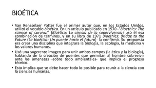 BIOÉTICA
• Van Rensselaer Potter fue el primer autor que, en los Estados Unidos,
utilizó el vocablo bioética. En un artículo publicado en 1970 -"Bioethics: The
science of survival" (Bioética: La ciencia de la supervivencia) usó él esa
combinación de términos, y en su libro de 1971 Bioethics: Bridge to the
Future (La bioética: Un puente hacia el futuro)- la confirmó. Su propuesta
era crear una disciplina que integrara la biología, la ecología, la medicina y
los valores humanos.
• Usó una sugerente imagen para unir ambos campos (la ética y la biología),
hablando de la creación de puentes que permitan al hombre sobrevivir
ante las amenazas -sobre todo ambientales- que implica el progreso
técnico.
• Esto implica que se debe hacer todo lo posible para reunir a la ciencia con
la ciencias humanas.
 