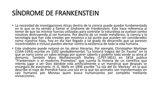SÍNDROME DE FRANKENSTEIN
• La necesidad de investigaciones éticas dentro de la ciencia puede quedar fundamentada
en lo que se ha venido a llamar el Síndrome de Frankenstein. Este hace referencia al
temor de que las mismas fuerzas utilizadas para controlar la naturaleza se vuelvan contra
nosotros destruyendo al ser humano. Por decirlo de un modo metafórico, la ciencia y la
tecnología que han sido creados por nosotros a tal punto que pueden ser considerados
como nuestros hijos, hoy en día han llegado a tal grado de desarrollo que ya parecen
incontrolables e incluso pueden atentar contra la existencia de toda la vida humana.
• Este síndrome puede notarse en las obras literarias. Por ejemplo, Christopher Marlowe
(1564-1593) escribe en 1592 (probablemente) “La historia trágica del Dr. Fausto” en la
que se narra como un sabio teólogo por querer saberlo y poderlo todo vende su alma al
demonio. También Mary Wollstonecraft Shelley (1797-1851) en 1818 publica
“Frankenstein o el moderno Prometeo” que cuenta la historia de un científico que
intenta jugar a ser Dios dándole vida artificialmente a un monstruo que después se
encargará de asesinarlo. H. G. Wells en 1896 escribe “La isla del Dr. Moreau” en la que
describe el viaje de Prendick hacia una isla en la que los animales son transformados en
casi humanos por Moreau quien busca humanizarlos por completo mediante
vivisecciones.
 