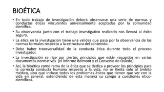 BIOÉTICA
• En todo trabajo de investigación deberá observarse una serie de normas y
conductas éticas vinculantes universalmente aceptadas por la comunidad
científica.
• Su observancia junto con el trabajo investigativo realizado nos llevará al éxito
seguro.
• La ética en la investigación tiene una validez que pasa por la observancia de las
normas formales respecto a la estructura del contenido.
• Debe haber transversalidad de la conducta ética durante todo el proceso
investigador.
• La investigación se rige por ciertos principios que están recogidos en varios
documentos normativos (el informe Belmont y el Convenio de Oviedo)
• Así, la bioética como rama de la ética que se dedica a proveer los principios para
la correcta conducta humana respecto a la vida, no se limita solo al ámbito
médico, sino que incluye todos los problemas éticos que tienen que ver con la
vida en general, extendiendo de esta manera su campo a cuestiones etico-
científicas.
 