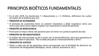 PRINCIPIOS BIOÉTICOS FUNDAMENTALES
• En el año 1979, los bioeticistas T. L.Beauchamp y J. F. Childress, definieron los cuatro
principios de la bioética que son:
• PRINCIPIO DE AUTONOMÍA
• El principio de autonomía tiene un carácter imperativo y debe respetarse como una
norma que tiene como objeto respetar con autonomía la salud del paciente.
• PRINCIPIO DE BENEFICENCIA
• Promueve el mejor interés del paciente pero sin tener en cuenta la opinión de éste.
• PRINCIPIO DE NO MALEFICENCIA
• El análisis de este principio va de la mano con el de beneficencia, para que prevalezca el
beneficio sobre el perjuicio. “No se debe perjudicar innecesariamente a otros”.
• PRINCIPIO DE JUSTICIA
• Tratar a cada uno de los pacientes como corresponda, con la finalidad de disminuir las
situaciones de desigualdad (ideológica, social, cultural, económica, etc.).
 