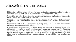 PRIMACÍA DEL SER HUMANO
• El interés y el bienestar del ser humano deberán prevalecer sobre el interés
exclusivo de la sociedad o de la ciencia (Art. 2, C. de Oviedo, 1997)
• Y, también se debe tener especial atención al cuidado, explotación, transporte,
experimentación y sacrificio de animales
• “Haced riqueza, haced patria, haced ciencia, haced ética”. Miguel de Unamuno y
Jugo
• La validez científica de los trabajos de investigación, pasa por la recta observancia
de las normas éticas y deontológicas
• Generalmente es preceptivo, es decir, debe ser cumplido o acatado de manera
obligatoria por estar ordenado mediante un precepto o una orden. El informe de
un comité de ética favorable al proyecto investigador es referencia obligada al
emitir resultados de la investigación. Estos comités tienen que decir si se han
observado o no los principios y valores éticos y si ha habido o no conflicto de
interés.
 
