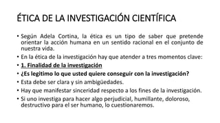 ÉTICA DE LA INVESTIGACIÓN CIENTÍFICA
• Según Adela Cortina, la ética es un tipo de saber que pretende
orientar la acción humana en un sentido racional en el conjunto de
nuestra vida.
• En la ética de la investigación hay que atender a tres momentos clave:
• 1. Finalidad de la investigación
• ¿Es legitimo lo que usted quiere conseguir con la investigación?
• Esta debe ser clara y sin ambigüedades.
• Hay que manifestar sinceridad respecto a los fines de la investigación.
• Si uno investiga para hacer algo perjudicial, humillante, doloroso,
destructivo para el ser humano, lo cuestionaremos.
 