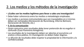 2. Los medios y los métodos de la investigación
• ¿Cuáles son los medios legítimos para llevar a cabo una investigación?
• Debe haber coherencia entre los medios o metodología empleadas.
• Los medios o acciones instrumentales que son inaceptables en sí mismos
deben ser rechazados (Declaración de Nuremberg, Informe Belmont,
Declaración de Helsinki, etc.)
• 3. En la comunicación
• Quien comunica unos resultados debe tener pretensión de no engañar ni
confundir (Caso Florentino Ameghino)
• Los resultados de la investigación deben ser abiertos al escrutinio y al
análisis crítico público. En investigación no deben haber dogmas.
• La difusión de resultados debe respetar la propiedad de la información y la
confidencialidad.
 