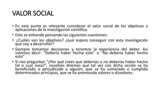VALOR SOCIAL
• En este punto es relevante considerar el valor social de los objetivos y
aplicaciones de la investigación científica.
• Esto se entiende pensando las siguientes cuestiones:
• ¿Cuáles son los objetivos? ¿qué espero conseguir con esta investigación
que voy a desarrollar?
• Siempre tomamos decisiones y tenemos la experiencia del deber. Así
solemos decir: “Debería haber hecho esto” o “No debería haber hecho
esto”
• Si nos preguntan “¿Por qué crees que deberías o no deberías haber hecho
tal o cual cosa?”, nosotros diremos que tal vez con dicha acción se ha
beneficiado o perjudicado a alguien, que se ha vulnerado o cumplido
determinados principios, que se ha promovido valores o disvalores.
 