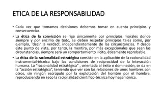 ETICA DE LA RESPONSABILIDAD
• Cada vez que tomamos decisiones debemos tomar en cuenta principios y
consecuencias.
• La ética de la convicción se rige únicamente por principios morales donde
siempre y por encima de todo, se deben respetar principios tales como, por
ejemplo, 'decir la verdad', independientemente de las circunstancias. Y desde
este punto de vista, por tanto, la mentira, por más excepcionales que sean las
circunstancias, siempre será un comportamiento ilícito, éticamente reprobable.
• La ética de la racionalidad estratégica consiste en la aplicación de la racionalidad
instrumental-técnica bajo las condiciones de reciprocidad de la interacción
humana. La “racionalidad estratégica” , orientada al éxito o dominación, se da en
la “acción estratégica”, teniendo que ver con las relaciones de unos hombres con
otros, sin ningún escrúpulo por la explotación del hombre por el hombre,
reproduciendo en seco la racionalidad científico-técnica hoy hegemónica.
 