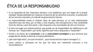 ÉTICA DE LA RESPONSABILIDAD
• Es la capacidad de dar respuestas eficaces a los problemas que nos llegan de la propia
realidad. Responsabilidad con respecto al ejercicio de los derechos humanos, la protección
de los recursos naturales y la vida de las generaciones futuras.
• La responsabilidad revela el carácter ético de cada persona, es un acto enteramente
voluntario que nos lleva, por un lado, a más respeto, más transparencia y más cordialidad
hacia los demás; y por otro parte, a dar respuesta a las necesidades de otro ser humano.
• El otro me exige una actitud práctica, que puede ser de hospitalidad, de indiferencia o de
rechazo. Ser “responsable”, por tanto, significa estar listo y dispuesto a “responder”.
• Frente a las éticas de la convicción o de la racionalidad estratégica lo que tenemos que
preguntarnos desde la ética de la responsabilidad es:
• ¿por qué hago esto?, ¿en qué me baso?, ¿que consecuencias espero conseguir?, y
• ¿esos valores o principios en los que me baso son realmente comunes a mis
conciudadanos?
 