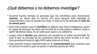 ¿Qué debemos y no debemos investigar?
• Durante mucho tiempo se pensaba que los científicos eran éticamente
neutros. Se decía que la ciencia era pura porque solo aspiraba al
conocimiento y eso no puede ser malo. A esto se le ha llamado el mito de
la ciencia pura.
• Este mito sostiene que el científico es alguien que tiene inteligencia, quien
es capaz de abstraer las ideas del mundo de la naturaleza y deducir cosas a
partir de dichas ideas. Es un sabio que aspira a la sabiduría.
• Luego, está el técnico que aplicaría con prudencia el saber encontrado. Es
este el que se encarga de las cuestiones éticas de hacer el bien o el mal.
Esto prevaleció hasta el siglo XVIII sobre todo en la física.
• Esta posición estaría representada en el restriccionismo que sostiene que
la ciencia es neutra y que no posee ni plantea juicios de valor.
 