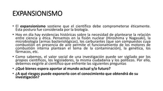 EXPANSIONISMO
• El expansionismo sostiene que el científico debe comprometerse éticamente.
Esta postura fue considerada por la biología.
• Hoy en día hay evidencias históricas sobre la necesidad de plantearse la relación
entre ciencia y ética. Pensemos en la fisión nuclear (Hiroshima y Nagasaki), la
microbiología (armas bacteriológicas), los carburantes (que son compuestos cuya
combustión en presencia de aire permite el funcionamiento de los motores de
combustión interna plantean el tema de la contaminación), la genética, los
fármacos, etc.
• Como sabemos, el valor social de una investigación puede ser vigilado por los
propios científicos, los legisladores, la misma ciudadanía y los políticos. Por ello,
debemos exigirle al científico que enfrente las siguientes preguntas
• ¿Qué bienes espera aportar al mundo actual y/o futuro?
• ¿A qué riesgos puede exponerlo con el conocimiento que obtendrá de su
investigación?
 