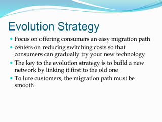 Evolution Strategy
 Focus on offering consumers an easy migration path
 centers on reducing switching costs so that
consumers can gradually try your new technology
 The key to the evolution strategy is to build a new
network by linking it first to the old one
 To lure customers, the migration path must be
smooth
 
