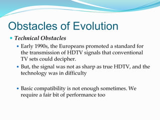 Obstacles of Evolution
 Technical Obstacles
 Early 1990s, the Europeans promoted a standard for
the transmission of HDTV signals that conventional
TV sets could decipher.
 But, the signal was not as sharp as true HDTV, and the
technology was in difficulty
 Basic compatibility is not enough sometimes. We
require a fair bit of performance too
 