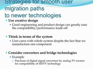 Strategies for smooth user
migration paths
to newer technologies
 Use creative design
 Good engineering and product design can greatly ease
the compatibility/performance trade-off
 Think in terms of the system
 User cares with whole system despite the fact that we
manufacture one component
 Consider converters and bridge technologies
 Example
 Purchase of digital signal converters by analog TV owners
for compatibility of HDTV technology
 