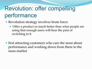 Revolution: offer compelling
performance
 Revolution strategy involves brute force:
 Offer a product so much better than what people are
using that enough users will bear the pain of
switching to it
 first attracting customers who care the most about
performance and working down from there to the
mass market
 