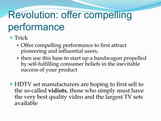 Revolution: offer compelling
performance
 Trick
 Offer compelling performance to first attract
pioneering and influential users,
 then use this base to start up a bandwagon propelled
by self-fulfilling consumer beliefs in the inevitable
success of your product
 HDTV set manufacturers are hoping to first sell to
the so-called vidiots, those who simply must have
the very best quality video and the largest TV sets
available
 